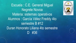 Escuela : C.E. General Miguel
Negrete Novoa
Materia: sistemas operativos
Alumnos : García Vélez Freddy 4to
semestre B #12
Duran Honorato Liliana 4to semestre
D #36
 
