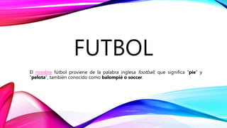 FUTBOL
El nombre fútbol proviene de la palabra inglesa football, que significa “pie” y
“pelota”, también conocido como balompié o soccer.
 