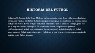 HISTORIA DEL FÚTBOL
Orígenes: A finales de la Edad Media y siglos posteriores se desarrollaron en las islas
británicas y zonas aledañas distintos juegos de equipo, a los cuales se los conocía como
códigos de fútbol. Estos códigos se fueron unificando con el paso del tiempo, pero fue
en la segunda mitad del siglo XVII cuando se dieron las primeras grandes
unificaciones del fútbol, que más tarde dieron origen al fútbol de rugby, al fútbol
americano, al fútbol australiano, etc., y al deporte que hoy se conoce en gran parte del
mundo como fútbol a secas.
 