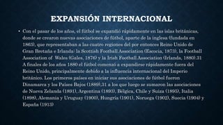 EXPANSIÓN INTERNACIONAL
• Con el pasar de los años, el fútbol se expandió rápidamente en las islas británicas,
donde se crearon nuevas asociaciones de fútbol, aparte de la inglesa (fundada en
1863), que representaban a las cuatro regiones del por entonces Reino Unido de
Gran Bretaña e Irlanda: la Scottish Football Association (Escocia, 1873), la Football
Association of Wales (Gales, 1876) y la Irish Football Association (Irlanda, 1880).31
A finales de los años 1880 el fútbol comenzó a expandirse rápidamente fuera del
Reino Unido, principalmente debido a la influencia internacional del Imperio
británico. Los primeros países en iniciar sus asociaciones de fútbol fueron
Dinamarca y los Países Bajos (1889),31 a los que luego se sumaron las asociaciones
de Nueva Zelanda (1891), Argentina (1893), Bélgica, Chile y Suiza (1895), Italia
(1898), Alemania y Uruguay (1900), Hungría (1901), Noruega (1902), Suecia (1904) y
España (1913)
 