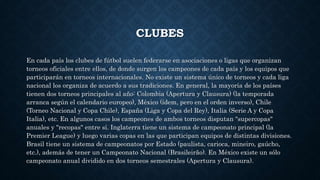 CLUBES
En cada país los clubes de fútbol suelen federarse en asociaciones o ligas que organizan
torneos oficiales entre ellos, de donde surgen los campeones de cada país y los equipos que
participarán en torneos internacionales. No existe un sistema único de torneos y cada liga
nacional los organiza de acuerdo a sus tradiciones. En general, la mayoría de los países
tienen dos torneos principales al año: Colombia (Apertura y Clausura) (la temporada
arranca según el calendario europeo), México (ídem, pero en el orden inverso), Chile
(Torneo Nacional y Copa Chile), España (Liga y Copa del Rey), Italia (Serie A y Copa
Italia), etc. En algunos casos los campeones de ambos torneos disputan "supercopas"
anuales y "recopas" entre sí. Inglaterra tiene un sistema de campeonato principal (la
Premier League) y luego varias copas en las que participan equipos de distintas divisiones.
Brasil tiene un sistema de campeonatos por Estado (paulista, carioca, mineiro, gaúcho,
etc.), además de tener un Campeonato Nacional (Brasileirão). En México existe un sólo
campeonato anual dividido en dos torneos semestrales (Apertura y Clausura).
 