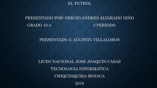 EL FUTBOL
PRESENTADO POR: SERGIO ANDRES ALVARADO NIÑO
GRADO 10-4 3 PERIODO
PRESENTADO A: AGUSTIN VILLALOBOS
LICEO NACIONAL JOSE JOAQUIN CASAS
TECNOLOGIA INFORMATICA
CHIQUINQUIRA-BOYACA
2018
 