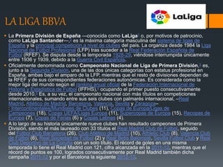 LA LIGA BBVA
 La Primera División de España —conocida como LaLiga1​ o, por motivos de patrocinio,
como LaLiga Santander—,2​ es la máxima categoría masculina del sistema de ligas de
España y la principal competición a nivel de clubes del país. La organiza desde 1984 la Liga
Nacional de Fútbol Profesional (LFP) tras suceder a la Real Federación Española de
Fútbol (RFEF). Se disputa desde la temporada 1928-29, viéndose interrumpida únicamente
entre 1936 y 1939, debido a la Guerra Civil Española.
 Oficialmente denominada como Campeonato Nacional de Liga de Primera División,3​ es,
junto a la Segunda División, una de las dos únicas categorías con estatus profesional en
España, ambas bajo el amparo de la LFP, mientras que el resto de divisiones dependen de
la RFEF y de sus correspondientes federaciones autonómicas. Es considerada como la
mejor liga del mundo según el ranking anual oficial de la Federación Internacional de
Historia y Estadística de Fútbol (IFFHS),4​ ocupando el primer puesto consecutivamente
desde 2010.5​ Es, a su vez, el campeonato nacional con más títulos en competiciones
internacionales, sumando entre sus seis clubes con palmarés internacional, –Real
Madrid, Atlético de Madrid, Barcelona, Valencia, Sevilla y Zaragoza–
: Intercontinentales/Mundiales de Clubes (11), Copas de Europa/Ligas de
Campeones (18), Copas UEFA/Ligas Europa (11), Supercopas de Europa (15), Recopas de
Europa (7), Copas de Ferias (6) y Copas Latinas (4).
 A lo largo de su historia únicamente nueve clubes han resultado campeones de Primera
División, siendo el más laureado con 33 títulos el Real Madrid Club de Fútbol, seguido
del Fútbol Club Barcelona (26), Club Atlético de Madrid (10), Athletic Club (8), Valencia Club
de Fútbol (6), Real Sociedad de Fútbol (2) y Real Betis Balompié, Sevilla Fútbol Club y Real
Club Deportivo de La Coruña con un solo título. El récord de goles en una misma
temporada lo tiene el Real Madrid con 121, cifra alcanzada en la 2011-12, mientras que el
récord de puntos es 100, logrados consecutivamente por Real Madrid también dicha
campaña 2011-12 y por el Barcelona la siguiente 2012-13.
 