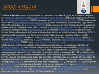 SERIE A ITALIA
La Serie A de Italia —conocida por motivos de patrocinio como Serie A TIM—, es la máxima categoría
del sistema de ligas de Italiay la principal competición a nivel de clubes del país. La organiza desde 1946
la Lega Nazionale Professionisti (LNP) tras suceder a la Federación Italiana de Fútbol (FIGC) y convertirse
en 2010 en la Lega Nazionale Professionisti Serie A (LNPA), comúnmente conocida como Lega Serie A.1
Comenzó a disputarse en la temporada 1929-30: desde entonces, se viene celebrando sin interrupciones,
con la excepción del período entre 1943 y 1945 por la Segunda Guerra Mundial.2Nota 2​ La competición es
sucesora y correlativa de los Campeonatos Italianos nacionales surgidos en 1898, siendo uno de los
torneos de liga más antiguos de Europa, si bien no lo es así con su vigente formato unificado de 1929.Nota 3
La Serie A está considerada una de las cinco grandes ligas europeas,3​ ocupando el tercer puesto
del coeficiente UEFA,Nota 4​ superada por la Primera División española y la Premier League inglesa, y por
delante de la Bundesliga alemana y la Ligue 1francesa.4​ Según la Federación Internacional de Historia y
Estadística de Fútbol (IFFHS), es la cuarta liga más relevante del mundo.
A lo largo de su historia, doce clubes se han proclamado campeones, en un palmarés liderado por
la Juventus Football Club con 35 títulos, seguida por los dos grandes clubes de Milán, Football Club
Internazionale y Associazione Calcio Milan, con 18 títulos respectivamente. La Juventus F. C., vigente
campeón que ha enlazando ocho «Scudetti» consecutivos desde la temporada 2011-12, es el único club
que ha ganado todas las competiciones posibles a nivel continental, junto al título de campeón mundial.567
El A. C. Milan es uno de los cuatro clubes con más títulos internacionales y el segundo con más títulos de
campeón de Europa (7),8​ mientras que el F. C. Internazionale es el primer y único club italiano que ha
conseguido el triplete. El enfrentamiento entre entre «bianconeri»Nota 5​ y «nerazzurri»,Nota 6​ se conoce como
el «Derby d'Italia»,9​ mientras que el disputado entre los dos clubes de Milán, es el «Derby della
Madonnina». Junto a los tres grandes clubes del norte del país, la Associazione Calcio Firenze Fiorentina,
la Associazione Sportiva Roma, la Società Sportiva Lazio y el Società Sportiva Calcio Napoli, son
conocidos como las «siete hermanas» (it. Sette Sorelle) del fútbol italiano.10
 