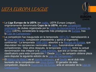 UEFA EUROPA LEAGUE
 La Liga Europa de la UEFA (en inglés, UEFA Europa League),
originariamente denominada Copa de la UEFA, es una competición
continental de clubes organizada por la Unión de Asociaciones Europeas de
Fútbol (UEFA), considerada la segunda más prestigiosa de Europa, tras
la Liga de Campeones.1
 La competición fue inaugurada en la temporada 1971-72,2​ reemplazando a
la Copa de Ferias, competición preexistente y ajena al organismo
continental.3​ La temporada 1999-2000 absorbió a la Recopa de Europa, que
disputaban los campeones nacionales de copa, fusionándose ambas
competiciones.4​ Diez años después, la temporada 2009-10, toma su actual
denominación tras integrar a la Copa Intertoto, que era un torneo estival,
clasificatorio para esta competición.56​ Desde 2015, su campeón obtiene plaza
para disputar la siguiente edición de la Liga de Campeones.7
 El Atlético de Madrid es el vigente campeón, y el Sevilla es el club más
laureado de la competición con cinco títulos.8​ El ganador de esta
competición, disputa la Supercopa de Europa ante el vencedor de la Liga de
Campeones.
 