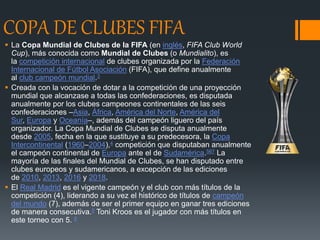 COPA DE CLUBES FIFA
 La Copa Mundial de Clubes de la FIFA (en inglés, FIFA Club World
Cup), más conocida como Mundial de Clubes (o Mundialito), es
la competición internacional de clubes organizada por la Federación
Internacional de Fútbol Asociación (FIFA), que define anualmente
al club campeón mundial.3
 Creada con la vocación de dotar a la competición de una proyección
mundial que alcanzase a todas las confederaciones, es disputada
anualmente por los clubes campeones continentales de las seis
confederaciones –Asia, África, América del Norte, América del
Sur, Europa y Oceanía–, además del campeón liguero del país
organizador. La Copa Mundial de Clubes se disputa anualmente
desde 2005, fecha en la que sustituye a su predecesora, la Copa
Intercontinental (1960–2004),4​ competición que disputaban anualmente
el campeón continental de Europa ante el de Sudamérica.567​ La
mayoría de las finales del Mundial de Clubes, se han disputado entre
clubes europeos y sudamericanos, a excepción de las ediciones
de 2010, 2013, 2016 y 2018.
 El Real Madrid es el vigente campeón y el club con más títulos de la
competición (4), liderando a su vez el histórico de títulos de campeón
del mundo (7), además de ser el primer equipo en ganar tres ediciones
de manera consecutiva.8​ Toni Kroos es el jugador con más títulos en
este torneo con 5. 9
 