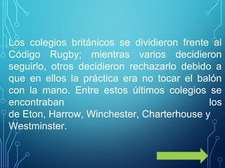 Los colegios británicos se dividieron frente al
Código Rugby; mientras varios decidieron
seguirlo, otros decidieron rechazarlo debido a
que en ellos la práctica era no tocar el balón
con la mano. Entre estos últimos colegios se
encontraban los
de Eton, Harrow, Winchester, Charterhouse y
Westminster.
 