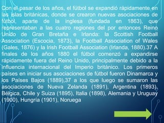 Con el pasar de los años, el fútbol se expandió rápidamente en
las islas británicas, donde se crearon nuevas asociaciones de
fútbol, aparte de la inglesa (fundada en 1863), que
representaban a las cuatro regiones del por entonces Reino
Unido de Gran Bretaña e Irlanda: la Scottish Football
Association (Escocia, 1873), la Football Association of Wales
(Gales, 1876) y la Irish Football Association (Irlanda, 1880).37 A​
finales de los años 1880 el fútbol comenzó a expandirse
rápidamente fuera del Reino Unido, principalmente debido a la
influencia internacional del Imperio británico. Los primeros
países en iniciar sus asociaciones de fútbol fueron Dinamarca y
los Países Bajos (1889),37 a los que luego se sumaron las​
asociaciones de Nueva Zelanda (1891), Argentina (1893),
Bélgica, Chile y Suiza (1895), Italia (1898), Alemania y Uruguay
(1900), Hungría (1901), Noruega
 