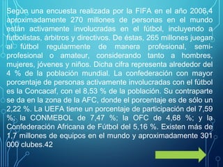 Según una encuesta realizada por la FIFA en el año 2006,4​
aproximadamente 270 millones de personas en el mundo
están activamente involucradas en el fútbol, incluyendo a
futbolistas, árbitros y directivos. De éstas, 265 millones juegan
al fútbol regularmente de manera profesional, semi-
profesional o amateur, considerando tanto a hombres,
mujeres, jóvenes y niños. Dicha cifra representa alrededor del
4 % de la población mundial. La confederación con mayor
porcentaje de personas activamente involucradas con el fútbol
es la Concacaf, con el 8,53 % de la población. Su contraparte
se da en la zona de la AFC, donde el porcentaje es de sólo un
2,22 %. La UEFA tiene un porcentaje de participación del 7,59
%; la CONMEBOL de 7,47 %; la OFC de 4,68 %; y la
Confederación Africana de Fútbol del 5,16 %. Existen más de
1,7 millones de equipos en el mundo y aproximadamente 301
000 clubes.42​
 