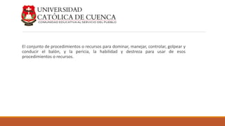 El conjunto de procedimientos o recursos para dominar, manejar, controlar, golpear y
conducir el balón, y la pericia, la habilidad y destreza para usar de esos
procedimientos o recursos.
 