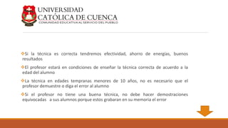 Si la técnica es correcta tendremos efectividad, ahorro de energías, buenos
resultados
El profesor estará en condiciones de enseñar la técnica correcta de acuerdo a la
edad del alumno
La técnica en edades tempranas menores de 10 años, no es necesario que el
profesor demuestre o diga el error al alumno
Si el profesor no tiene una buena técnica, no debe hacer demostraciones
equivocadas a sus alumnos porque estos grabaran en su memoria el error
 