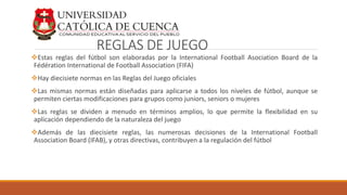 REGLAS DE JUEGO
Estas reglas del fútbol son elaboradas por la International Football Asociation Board de la
Fédération International de Football Association (FIFA)
Hay diecisiete normas en las Reglas del Juego oficiales
Las mismas normas están diseñadas para aplicarse a todos los niveles de fútbol, aunque se
permiten ciertas modificaciones para grupos como juniors, seniors o mujeres
Las reglas se dividen a menudo en términos amplios, lo que permite la flexibilidad en su
aplicación dependiendo de la naturaleza del juego
Además de las diecisiete reglas, las numerosas decisiones de la International Football
Association Board (IFAB), y otras directivas, contribuyen a la regulación del fútbol
 