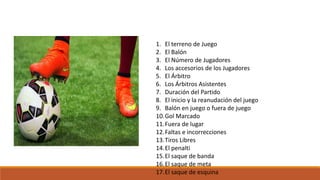 1. El terreno de Juego
2. El Balón
3. El Número de Jugadores
4. Los accesorios de los Jugadores
5. El Árbitro
6. Los Árbitros Asistentes
7. Duración del Partido
8. El inicio y la reanudación del juego
9. Balón en juego o fuera de juego
10.Gol Marcado
11.Fuera de lugar
12.Faltas e incorrecciones
13.Tiros Libres
14.El penalti
15.El saque de banda
16.El saque de meta
17.El saque de esquina
 
