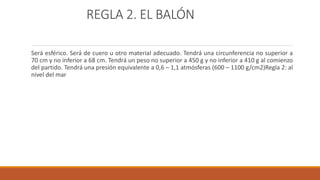 REGLA 2. EL BALÓN
Será esférico. Será de cuero u otro material adecuado. Tendrá una circunferencia no superior a
70 cm y no inferior a 68 cm. Tendrá un peso no superior a 450 g y no inferior a 410 g al comienzo
del partido. Tendrá una presión equivalente a 0,6 – 1,1 atmósferas (600 – 1100 g/cm2)Regla 2: al
nivel del mar
 