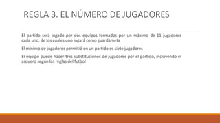 REGLA 3. EL NÚMERO DE JUGADORES
El partido será jugado por dos equipos formados por un máximo de 11 jugadores
cada uno, de los cuales uno jugará como guardameta
El mínimo de jugadores permitió en un partido es siete jugadores
El equipo puede hacer tres substituciones de jugadores por el partido, incluyendo el
arquero según las reglas del futbol
 