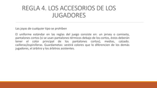 REGLA 4. LOS ACCESORIOS DE LOS
JUGADORES
Las joyas de cualquier tipo se prohíben
El uniforme estándar en las reglas del juego consiste en: un jersey o camiseta,
pantalones cortos (si se usan pantalones térmicos debajo de los cortos, éstos deberán
tener el color principal de los pantalones cortos), medias, calzado.
cailleras/espinilleras. Guardametas: vestirá colores que lo diferencien de los demás
jugadores, el árbitro y los árbitros asistentes.
 