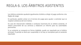 REGLA 6. LOS ÁRBITROS ASISTENTES
Los árbitros asistentes ayudarán igualmente al árbitro a dirigir el juego conforme a las
Reglas de Juego
En particular, podrán entrar en el terreno de juego para ayudar a controlar que se
respete la distancia de 9,15 metros
En caso de intervención indebida o conducta incorrecta de un árbitro asistente, el
árbitro prescindirá de sus servicios y elaborará un informe para las autoridades
pertinentes
Si un asistente se comporta en forma indebida, puede ser expulsado por el árbitro
principal. El partido se daría por suspendido si no hay un reemplazo para el asistente
expulsado
 