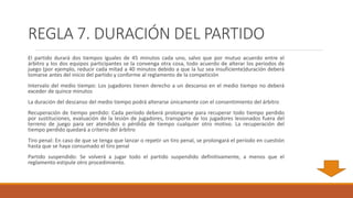 REGLA 7. DURACIÓN DEL PARTIDO
El partido durará dos tiempos iguales de 45 minutos cada uno, salvo que por mutuo acuerdo entre el
árbitro y los dos equipos participantes se la convenga otra cosa, todo acuerdo de alterar los períodos de
juego (por ejemplo, reducir cada mitad a 40 minutos debido a que la luz sea insuficiente)duración deberá
tomarse antes del inicio del partido y conforme al reglamento de la competición
Intervalo del medio tiempo: Los jugadores tienen derecho a un descanso en el medio tiempo no deberá
exceder de quince minutos
La duración del descanso del medio tiempo podrá alterarse únicamente con el consentimiento del árbitro
Recuperación de tiempo perdido: Cada período deberá prolongarse para recuperar todo tiempo perdido
por sustituciones, evaluación de la lesión de jugadores, transporte de los jugadores lesionados fuera del
terreno de juego para ser atendidos o pérdida de tiempo cualquier otro motivo. La recuperación del
tiempo perdido quedará a criterio del árbitro
Tiro penal: En caso de que se tenga que lanzar o repetir un tiro penal, se prolongará el período en cuestión
hasta que se haya consumado el tiro penal
Partido suspendido: Se volverá a jugar todo el partido suspendido definitivamente, a menos que el
reglamento estipule otro procedimiento.
 
