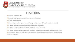 HISTORIA
En china lo llamaba tsu chu
El juego de los griegos y romanos se llamo: episkuro y harpastum
En Japón kemari(siglo vii)
En Florencia practicaban “giuoco del calcio”: juego de la patada con 27 jugadores y 6 árbitros(s.xiv)
En 1846 se realizó el primer intento serio de establecer un reglamento
En 1855 se fundó el sheffield football club, el club más antiguo del mundo
En 1904 se fundó en parís el órgano rector mundial, la federación internacional de fútbol asociación (FIFA)
Es así como el 25 de julio de 1922 se funda la primera entidad deportiva provincial que es la federación
deportiva del guayas
 