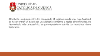 El fútbol es un juego entre dos equipos de 11 jugadores cada uno, cuya finalidad
es hacer entrar un balón por una portería conforme a reglas determinadas, de
las cuales lo más característico es que no puede ser tocada con las manos ni con
los brazos.
 