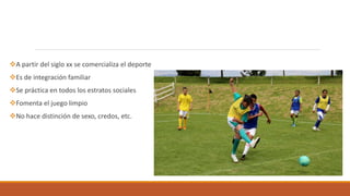 A partir del siglo xx se comercializa el deporte
Es de integración familiar
Se práctica en todos los estratos sociales
Fomenta el juego limpio
No hace distinción de sexo, credos, etc.
 