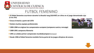 FUTBOL FEMENINO
El fútbol femenino ocurrieron durante la dinastía tang (618-907) en china en el juego denominado cuju
(o tsu chu)
Crece el interés a partir del 1970
Existen muchos equipos profesionales
1983-1984 en originan los campeonatos europeos (campeono suecia y noruega)
1989-1991 campeona Alemania
1991 se celebra primer campeonato mundial(campeon e.e.u.u.)
Desde 1996 el fútbol femenino también forma parte de los juegos olímpicos de verano.
 