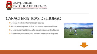 CARACTERISTICAS DEL JUEGO
Se juega fundamentalmente con los pies
Solo el portero puede utilizar las manos (dentro del área)
Se improvisan las tácticas y las estrategias durante el juego
Se cambian posiciones para recibir o interceptar los pases
 