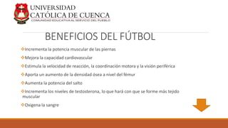 BENEFICIOS DEL FÚTBOL
Incrementa la potencia muscular de las piernas
Mejora la capacidad cardiovascular
Estimula la velocidad de reacción, la coordinación motora y la visión periférica
Aporta un aumento de la densidad ósea a nivel del fémur
Aumenta la potencia del salto
Incrementa los niveles de testosterona, lo que hará con que se forme más tejido
muscular
Oxigena la sangre
 
