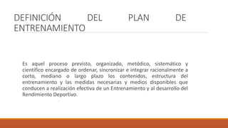 DEFINICIÓN DEL PLAN DE
ENTRENAMIENTO
Es aquel proceso previsto, organizado, metódico, sistemático y
científico encargado de ordenar, sincronizar e integrar racionalmente a
corto, mediano o largo plazo los contenidos, estructura del
entrenamiento y las medidas necesarias y medios disponibles que
conducen a realización efectiva de un Entrenamiento y al desarrollo del
Rendimiento Deportivo.
 