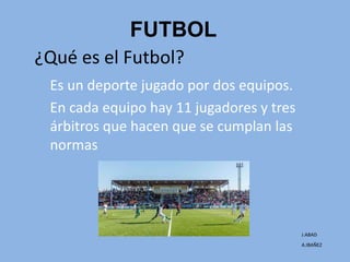 FUTBOL
Es un deporte jugado por dos equipos.
En cada equipo hay 11 jugadores y tres
árbitros que hacen que se cumplan las
normas
¿Qué es el Futbol?
J.ABAD
A.IBAÑEZ
 