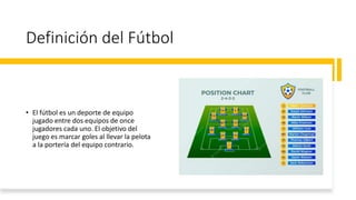 Definición del Fútbol
• El fútbol es un deporte de equipo
jugado entre dos equipos de once
jugadores cada uno. El objetivo del
juego es marcar goles al llevar la pelota
a la portería del equipo contrario.
 