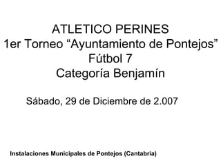 ATLETICO PERINES 1er Torneo “Ayuntamiento de Pontejos” Fútbol 7 Categoría Benjamín Sábado, 29 de Diciembre de 2.007 Instalaciones Municipales de Pontejos (Cantabria) 