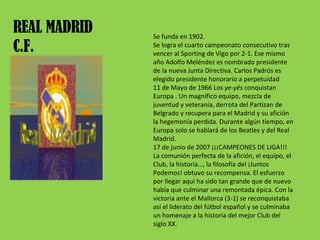 REAL MADRID C.F. Se funda en 1902. Se logra el cuarto campeonato consecutivo tras vencer al Sporting de Vigo por 2-1. Ese mismo año Adolfo Meléndez es nombrado presidente de la nueva Junta Directiva. Carlos Padrós es elegido presidente honorario a perpetuidad 11 de Mayo de 1966 Los  ye-yés  conquistan Europa . Un magnífico equipo, mezcla de juventud y veteranía, derrota del Partizan de Belgrado y recupera para el Madrid y su afición la hegemonía perdida. Durante algún tiempo, en Europa solo se hablará de los Beatles y del Real Madrid. 17 de junio de 2007 ¡¡¡CAMPEONES DE LIGA!!! La comunión perfecta de la afición, el equipo, el Club, la historia…, la filosofía del ¡Juntos Podemos! obtuvo su recompensa. El esfuerzo por llegar aquí ha sido tan grande que de nuevo había que culminar una remontada épica. Con la victoria ante el Mallorca (3-1) se reconquistaba así el liderato del fútbol español y se culminaba un homenaje a la historia del mejor Club del siglo XX. 