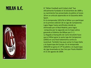 MILAN A.C. El “Milan Football and Cricket club” fue oficialmente fundado el 16 diciembre de 1899 y su nacimiento fue presentado al publico el lunes 18 en un articulo aparecido en la Gazzetta dello Sport. En la temporada 1955/56 el Milan va a partIcipar en la primera edición de la Liga de Campeones. Logra llegar hasta semifinales donde es eliminado por el Real Madrid, pero logra  conquista por la segunda vez la Copa Latina ganando al Atletico de Bilbao por 3- 1. La llegada al banquillo de Carlo Ancelotti hace que el Milan gane la sexta Liga de Campeones (2003) en una final italianisima contra la Juventud. También hay que sumar la Copa Italia y la Supercopa de Europa. En la temporada 2003/04 se gana el 17º Scudetto y la Supercopa de Liga levantada en San Siro por Paolo Maldini el 21 de agosto de 2004. 