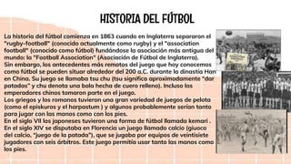 HISTORIA DEL FÚTBOL
La historia del fútbol comienza en 1863 cuando en Inglaterra separaron el
"rugby-football" (conocido actualmente como rugby) y el "association
football" (conocido como fútbol) fundándose la asociación más antigua del
mundo: la "Football Association" (Asociación de Fútbol de Inglaterra).
Sin embargo, los antecedentes más remotos del juego que hoy conocemos
como fútbol se pueden situar alrededor del 200 a.C. durante la dinastía Han
en China. Su juego se llamaba tsu chu (tsu significa aproximadamente “dar
patadas” y chu denota una bola hecha de cuero relleno). Incluso los
emperadores chinos tomaron parte en el juego.
Los griegos y los romanos tuvieron una gran variedad de juegos de pelota
(como el episkuros y el harpastum ) y algunos probablemente serían tanto
para jugar con las manos como con los pies.
En el siglo VII los japoneses tuvieron una forma de fútbol llamada kemari .
En el siglo XIV se disputaba en Florencia un juego llamado calcio (giuoco
del calcio, “juego de la patada”), que se jugaba por equipos de veintisiete
jugadores con seis árbitros. Este juego permitía usar tanto las manos como
los pies.
 