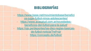 BIBLIOGRAFÍAS
- https://www.base.net/movimientobase/benefici
os-jugar-futbol-ninos-adolescentes/
- https://www.acasalud.com.ar/novedades-
beneficios-del-futbol-para-la-salud/
- https://ojo.pe/deportes/las-diez-reglas-basicas-
de-futbol-noticia/?ref=ojr
- https://concepto.de/futbol/
 