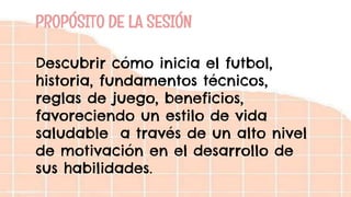 PROPÓSITO DE LA SESIÓN
Descubrir cómo inicia el futbol,
historia, fundamentos técnicos,
reglas de juego, beneficios,
favoreciendo un estilo de vida
saludable a través de un alto nivel
de motivación en el desarrollo de
sus habilidades.
 