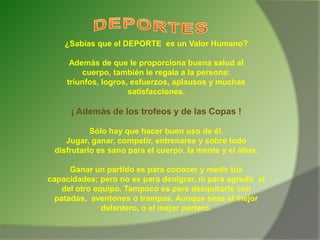 ¿Sabías que el DEPORTE es un Valor Humano?
Además de que le proporciona buena salud al
cuerpo, también le regala a la persona:
triunfos, logros, esfuerzos, aplausos y muchas
satisfacciones.
¡ Además de los trofeos y de las Copas !
Sólo hay que hacer buen uso de él.
Jugar, ganar, competir, entrenarse y sobre todo
disfrutarlo es sano para el cuerpo, la mente y el alma.
Ganar un partido es para conocer y medir tus
capacidades; pero no es para denigrar, ni para agredir al
del otro equipo. Tampoco es para desquitarte con
patadas, aventones o trampas. Aunque seas el mejor
delantero, o el mejor portero.
 