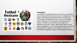 VIOLENCIA
La violencia en este deporte no solo se da en la cancha
como todos pensamos per esto causa un disgusto en una
afición verdaderamente deshonesto e intolerante los
aficionados precisamente por su “amor a la camiseta”
hacen destrozos en los esta-dios a las afueras de el
mismo y también en la cancha ya que este es un
fenómeno que todo “hincha” debe evitar talvez en una
cultura ciudadana si o en una conciencia plena de lo que
esto significa la violencia nos muestra el otro lado de
la moneda, ensallando oscuro de este hermoso deporte
 