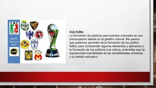 CULTURA
La formación de públicos para eventos culturales es una
preocupación latente en la gestión cultural. Me parece
que podemos aprender de la formación de los público
fútbol, para comprender algunos elementos y aplicarlos a
la formación de los públicos a la cultura, entendida aquí la
expresividad manifestada de las sensibilidades artísticas
y su ámbito educativo.
 