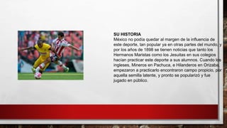 SU HISTORIA
México no podía quedar al margen de la influencia de
este deporte, tan popular ya en otras partes del mundo, y
por los años de 1898 se tienen noticias que tanto los
Hermanos Maristas como los Jesuitas en sus colegios
hacían practicar este deporte a sus alumnos. Cuando los
ingleses, Mineros en Pachuca, e Hilanderos en Orizaba,
empezaron a practicarlo encontraron campo propicio, por
aquella semilla latente, y pronto se popularizó y fue
jugado en público.
 
