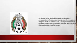 La historia oficial del fútbol en México comienza a
principios del siglo, cuando una empresa minera organiza
el equipo Pachuca Athletic Club. Las empresas de origen
extranjero fueron las primeras en difundir el deporte, entre
ellas las inglesas y las francesas.
 