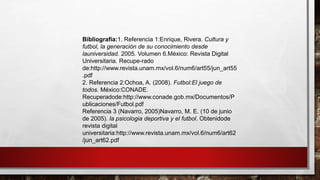 Bibliografía:1. Referencia 1:Enrique, Rivera. Cultura y
futbol, la generación de su conocimiento desde
launiversidad. 2005. Volumen 6.México: Revista Digital
Universitaria. Recupe-rado
de:http://www.revista.unam.mx/vol.6/num6/art55/jun_art55
.pdf
2. Referencia 2:Ochoa, A. (2008). Futbol:El juego de
todos. México:CONADE.
Recuperadode:http://www.conade.gob.mx/Documentos/P
ublicaciones/Futbol.pdf
Referencia 3 (Navarro, 2005)Navarro, M. E. (10 de junio
de 2005). la psicologia deportiva y el futbol. Obtenidode
revista digital
universitaria:http://www.revista.unam.mx/vol.6/num6/art62
/jun_art62.pdf
 