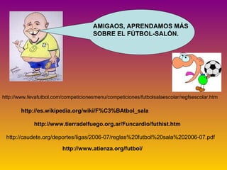 AMIGAOS, APRENDAMOS MÁS 
SOBRE EL FÚTBOL-SALÓN. 
http://www.fevafutbol.com/competicionesmenu/competiciones/futbolsalaescolar/regfsescolar.htm 
http://es.wikipedia.org/wiki/F%C3%BAtbol_sala 
http://www.tierradelfuego.org.ar/Funcardio/futhist.htm 
http://caudete.org/deportes/ligas/2006-07/reglas%20futbol%20sala%202006-07.pdf 
http://www.atienza.org/futbol/ 
