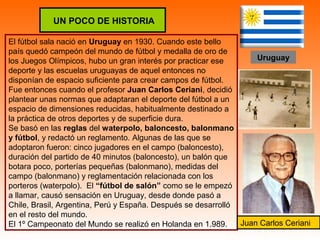 UN POCO DE HISTORIA 
El fútbol sala nació en Uruguay en 1930. Cuando este bello 
país quedó campeón del mundo de fútbol y medalla de oro de 
los Juegos Olímpicos, hubo un gran interés por practicar ese 
deporte y las escuelas uruguayas de aquel entonces no 
disponían de espacio suficiente para crear campos de fútbol. 
Fue entonces cuando el profesor Juan Carlos Ceriani, decidió 
plantear unas normas que adaptaran el deporte del fútbol a un 
espacio de dimensiones reducidas, habitualmente destinado a 
la práctica de otros deportes y de superficie dura. 
Se basó en las reglas del waterpolo, baloncesto, balonmano 
y fútbol, y redactó un reglamento. Algunas de las que se 
adoptaron fueron: cinco jugadores en el campo (baloncesto), 
duración del partido de 40 minutos (baloncesto), un balón que 
botara poco, porterías pequeñas (balonmano), medidas del 
campo (balonmano) y reglamentación relacionada con los 
porteros (waterpolo). El “fútbol de salón” como se le empezó 
a llamar, causó sensación en Uruguay, desde donde pasó a 
Chile, Brasil, Argentina, Perú y España. Después se desarrolló 
en el resto del mundo. 
El 1º Campeonato del Mundo se realizó en Holanda en 1.989. 
Uruguay 
Juan Carlos Ceriani 
 