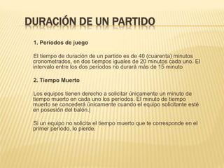 DURACIÓN DE UN PARTIDO
1. Períodos de juego
El tiempo de duración de un partido es de 40 (cuarenta) minutos
cronometrados, en dos tiempos iguales de 20 minutos cada uno. El
intervalo entre los dos períodos no durará más de 15 minuto
2. Tiempo Muerto
Los equipos tienen derecho a solicitar únicamente un minuto de
tiempo muerto en cada uno los períodos. El minuto de tiempo
muerto se concederá únicamente cuando el equipo solicitante esté
en posesión del balón.|
Si un equipo no solicita el tiempo muerto que te corresponde en el
primer período, lo pierde.
 