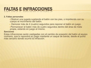 FALTAS E INFRACCIONES
2. Faltas personales
Obstruir una jugada sujetando el balón con los pies, o impidiendo con su
cuerpo el movimiento del balón.
 Demorar más de 4 (cuatro) segundos para reponer el balón en juego.
Permanecer el balón más de cuatro segundos dentro del área de meta
propia, estando en juego el mismo.
Sanciones
Estas infracciones serán castigadas con el cambio de posesión del balón al equipo
contrario, que lo repondrá en juego mediante un saque de banda, desde el punto
más cercano donde ocurrió la infracción.
 