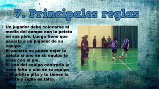 • Un jugador debe colocarse al
medio del campo con la pelota
en sus pies. Luego tiene que
pasarla a un jugador de su
equipo.
• El portero no puede cojer la
pelota si uno de su equipo le
pasa con el pie.
• Si uno del equipo contrario le
hace falta a uno de tu equipo
y el arbitro pita y tu tienes la
pelota y sigue es falta.
 