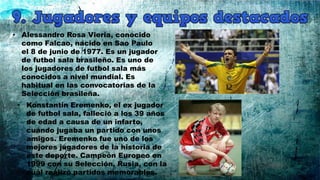 • Alessandro Rosa Vieria, conocido
como Falcao, nacido en Sao Paulo
el 8 de junio de 1977. Es un jugador
de futbol sala brasileño. Es uno de
los jugadores de futbol sala más
conocidos a nivel mundial. Es
habitual en las convocatorias de la
Selección brasileña.
• Konstantin Eremenko, el ex jugador
de futbol sala, falleció a los 39 años
de edad a causa de un infarto,
cuándo jugaba un partido con unos
amigos. Eremenko fue uno de los
mejores jugadores de la historia de
este deporte. Campeón Europeo en
1999 con su Selección, Rusia, con la
cuál realizó partidos memorables.
 