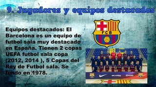 Equipos destacados: El
Barcelona es un equipo de
futbol sala muy destacado
en España. Tienen 2 copas
UEFA futbol sala copa
(2012, 2014 ), 5 Copas del
Rey de Futbol sala. Se
fundo en 1978.
 